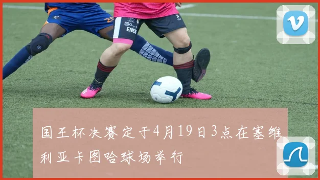 国王杯决赛定于4月19日3点在塞维利亚卡图哈球场举行