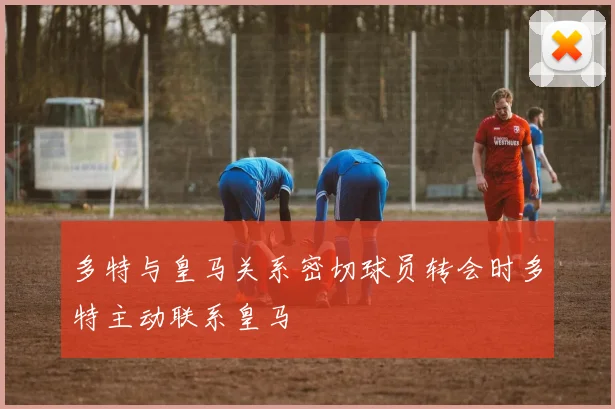 多特与皇马关系密切球员转会时多特主动联系皇马