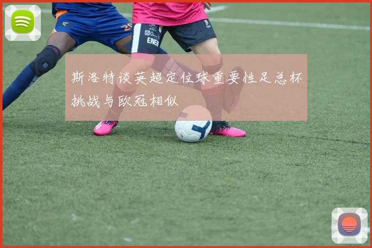 斯洛特谈英超定位球重要性足总杯挑战与欧冠相似