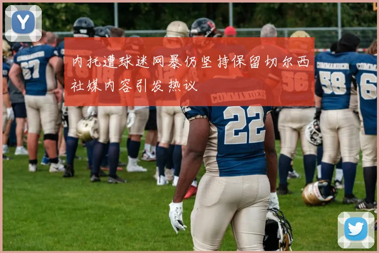 内托遭球迷网暴仍坚持保留切尔西社媒内容引发热议
