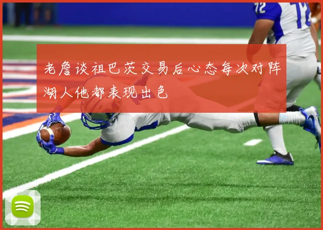 老詹谈祖巴茨交易后心态每次对阵湖人他都表现出色