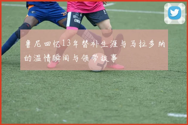 鲁尼回忆13年替补生涯与马拉多纳的温情瞬间与领带故事