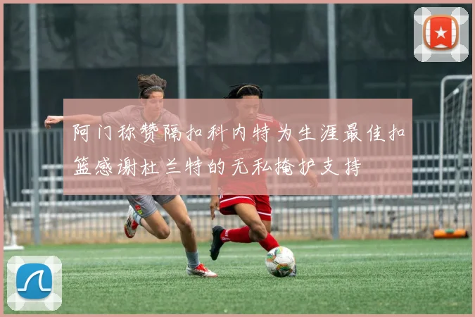 阿门称赞隔扣科内特为生涯最佳扣篮感谢杜兰特的无私掩护支持