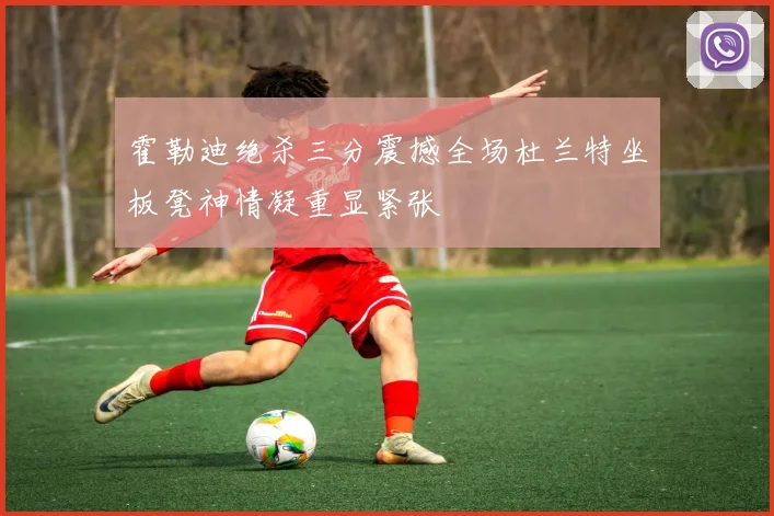霍勒迪绝杀三分震撼全场杜兰特坐板凳神情凝重显紧张