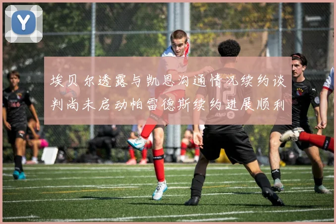 埃贝尔透露与凯恩沟通情况续约谈判尚未启动帕雷德斯续约进展顺利