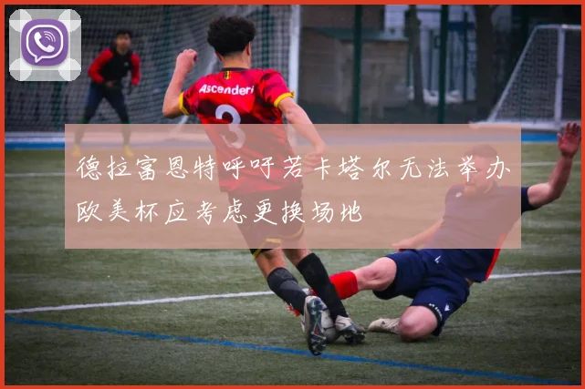 德拉富恩特呼吁若卡塔尔无法举办欧美杯应考虑更换场地
