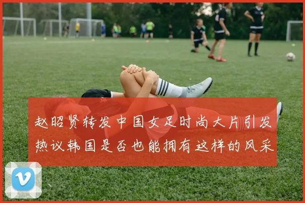 赵昭贤转发中国女足时尚大片引发热议韩国是否也能拥有这样的风采