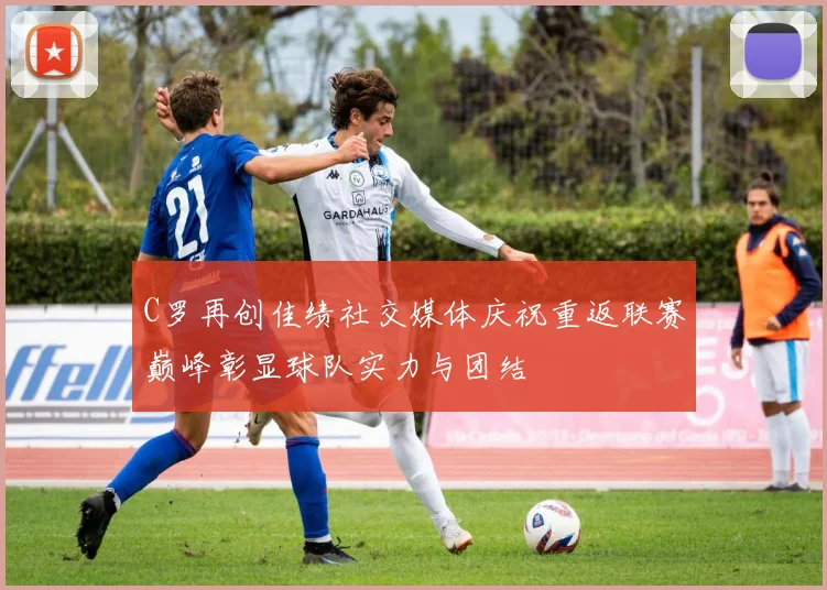 C罗再创佳绩社交媒体庆祝重返联赛巅峰彰显球队实力与团结
