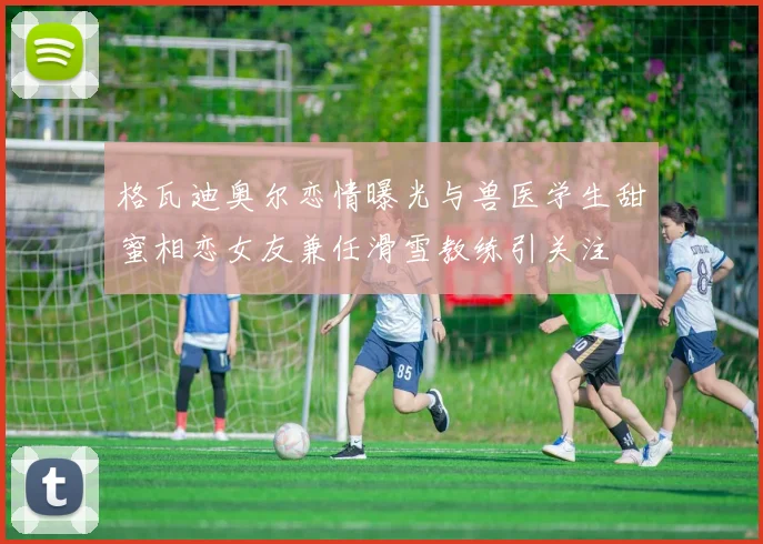 格瓦迪奥尔恋情曝光与兽医学生甜蜜相恋女友兼任滑雪教练引关注