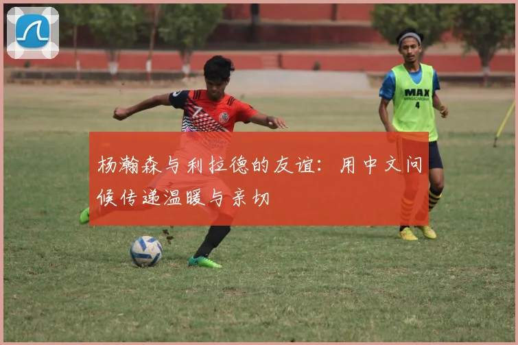 杨瀚森与利拉德的友谊：用中文问候传递温暖与亲切