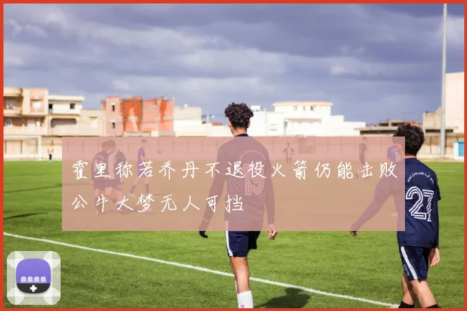 霍里称若乔丹不退役火箭仍能击败公牛大梦无人可挡