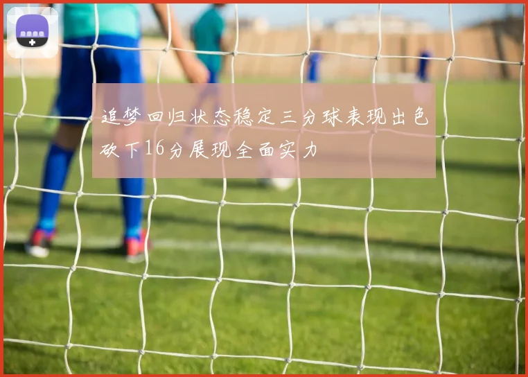 追梦回归状态稳定三分球表现出色砍下16分展现全面实力