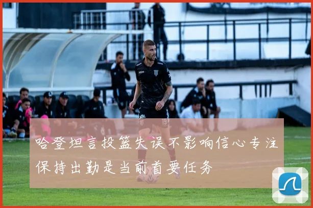 哈登坦言投篮失误不影响信心专注保持出勤是当前首要任务