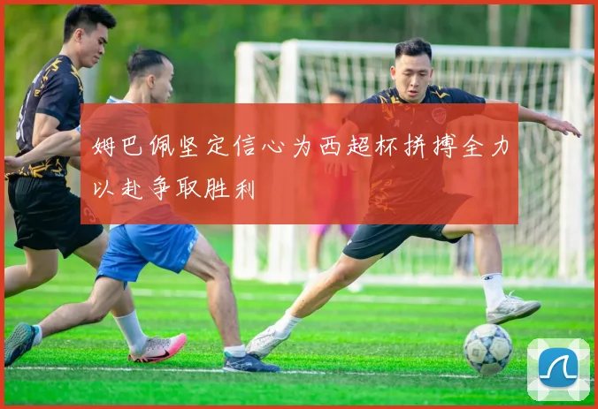 姆巴佩坚定信心为西超杯拼搏全力以赴争取胜利