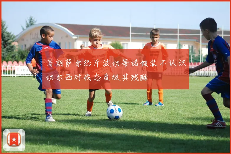 马朗萨尔怒斥波切蒂诺假装不认识切尔西对我态度极其残酷