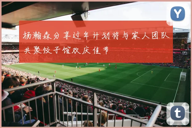 杨瀚森分享过年计划将与家人团队共聚饺子馆欢庆佳节