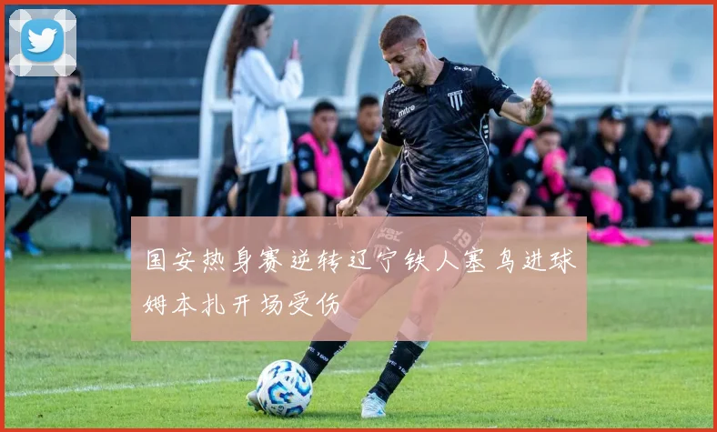 国安热身赛逆转辽宁铁人塞鸟进球姆本扎开场受伤