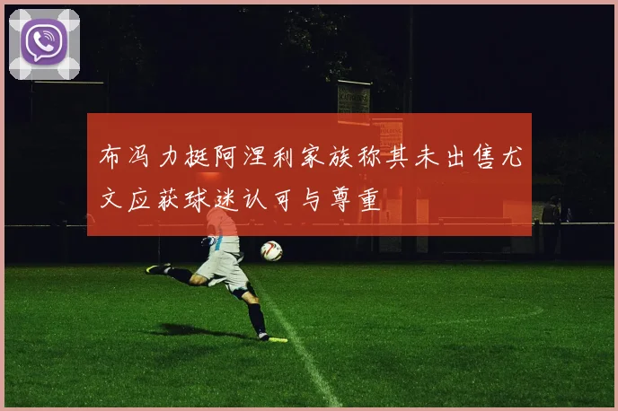 布冯力挺阿涅利家族称其未出售尤文应获球迷认可与尊重