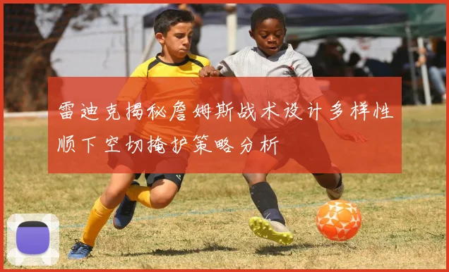 雷迪克揭秘詹姆斯战术设计多样性顺下空切掩护策略分析