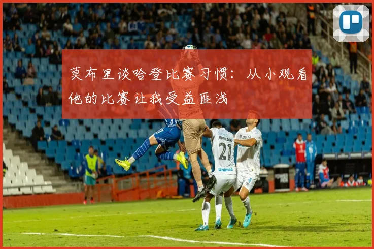 莫布里谈哈登比赛习惯：从小观看他的比赛让我受益匪浅