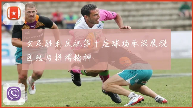 女足胜利庆祝第十座球场承诺展现团结与拼搏精神