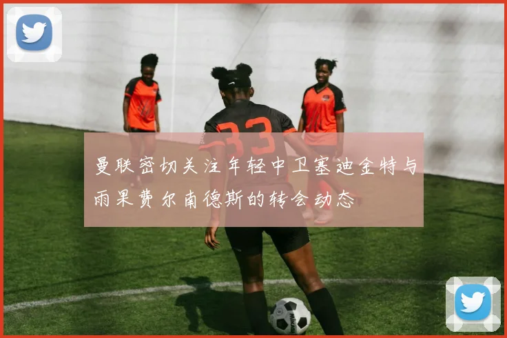 曼联密切关注年轻中卫塞迪金特与雨果费尔南德斯的转会动态