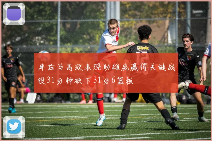 库兹马高效表现助雄鹿赢得关键战役31分钟砍下31分6篮板